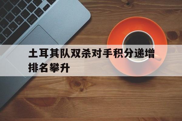 土耳其队双杀对手积分递增排名攀升的简单介绍