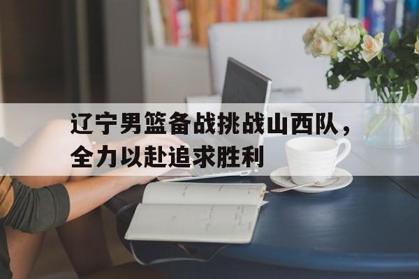 辽宁男篮备战挑战山西队，全力以赴追求胜利的简单介绍